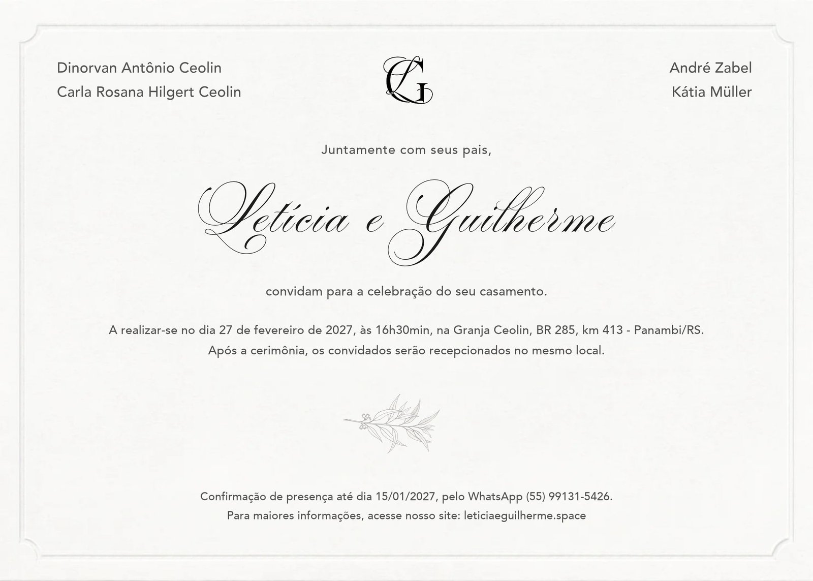 Convite de casamento. Dinorvan Antônio Ceolin e Carla Rosana Hilgert Ceolin, André Zabel e Kátia Müller. Juntamente com seus pais, Letícia e Guilherme convidam para a celebração do seu casamento. A realizar-se no dia 27 de fevereiro de 2027, às 16h30min, na Granja Ceolin, BR 285, km 413, Panambi/RS. Após a cerimônia, os convidados serão recepcionados no mesmo local. Confirmação de presença até dia 15/01/2027, pelo WhatsApp (55) 99131-5426. Para maiores informações, acesse nosso site: leticiaeguilherme.space